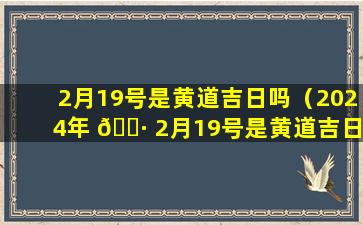 2月19号是黄道吉日吗（2024年 🌷 2月19号是黄道吉日 🐴 吗）